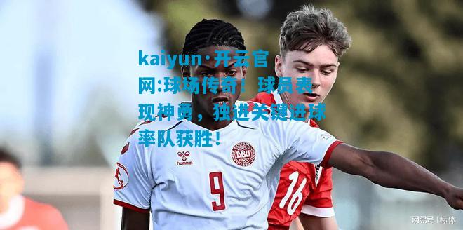 kaiyun·开云官网:球场传奇！球员表现神勇，独进关键进球率队获胜！