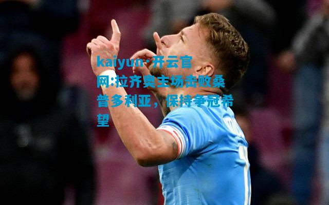 kaiyun·开云官网:拉齐奥主场击败桑普多利亚，保持争冠希望