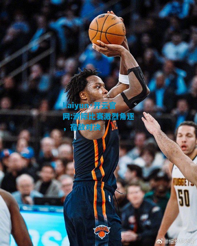 洲际比赛激烈角逐，宿敌对决