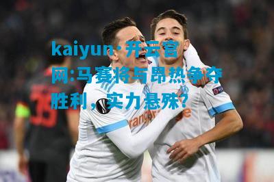 马赛将与昂热争夺胜利，实力悬殊？