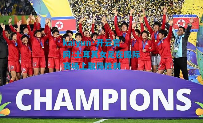 kaiyun·开云官网:土耳其女足在国际赛场上取得胜利