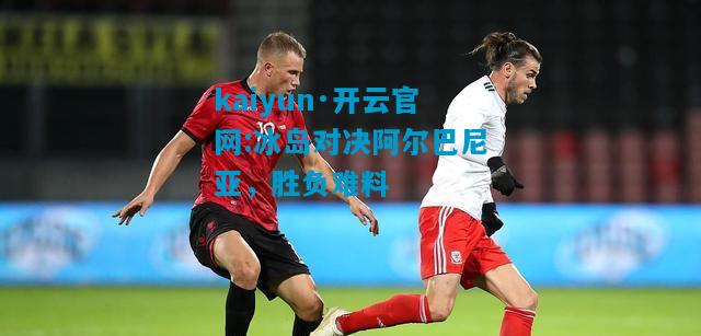 kaiyun·开云官网:冰岛对决阿尔巴尼亚，胜负难料
