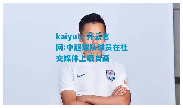 kaiyun·开云官网:中超球队球员在社交媒体上晒自画