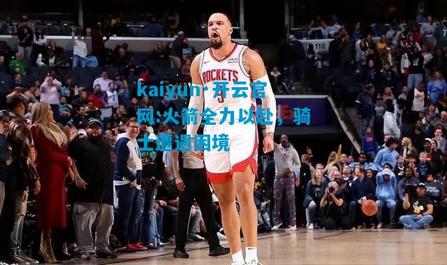 火箭全力以赴，骑士遭遇困境