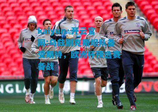 乌兹别克斯坦队备受期待，欧洲杯预选赛备战
