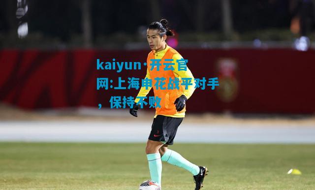 kaiyun·开云官网:上海申花战平对手，保持不败