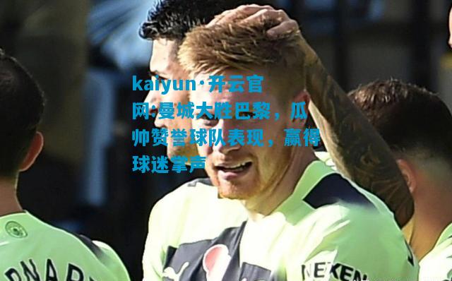 kaiyun·开云官网:曼城大胜巴黎，瓜帅赞誉球队表现，赢得球迷掌声