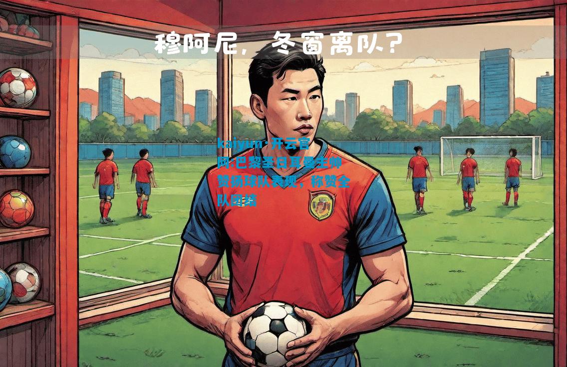 巴黎圣日耳曼主帅赞扬球队表现，称赞全队团结
