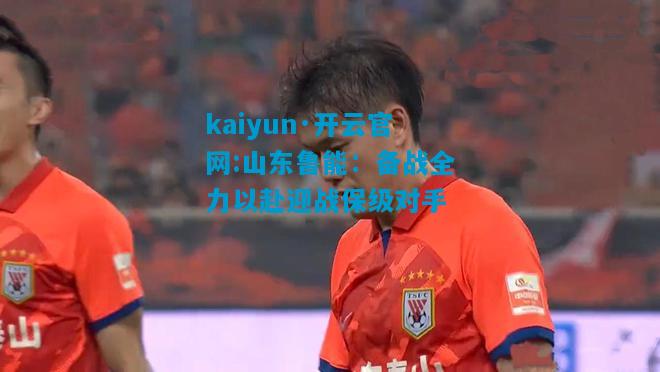 kaiyun·开云官网:山东鲁能：备战全力以赴迎战保级对手