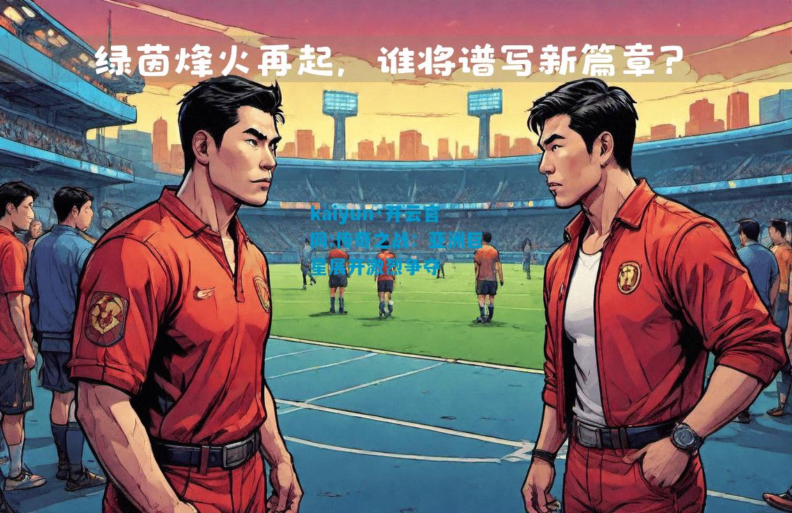 kaiyun·开云官网:传奇之战：亚洲巨星展开激烈争夺