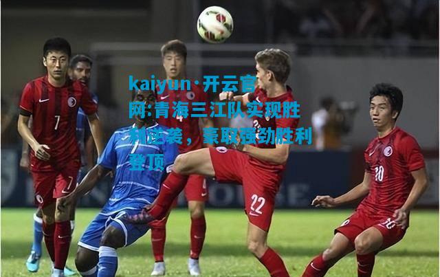 kaiyun·开云官网:青海三江队实现胜利逆袭，豪取强劲胜利登顶