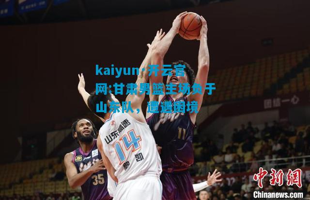 kaiyun·开云官网:甘肃男篮主场负于山东队，遭遇困境