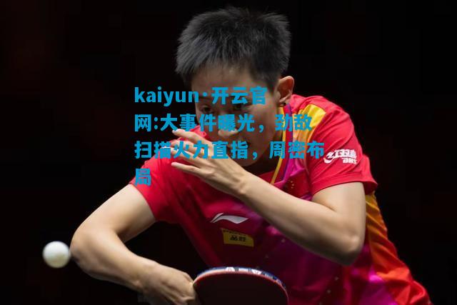 kaiyun·开云官网:大事件曝光，劲敌扫描火力直指，周密布局