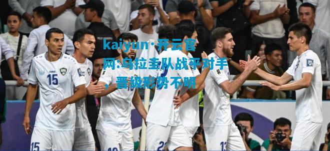 kaiyun·开云官网:乌拉圭队战平对手，晋级形势不明