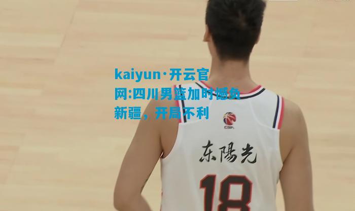 kaiyun·开云官网:四川男篮加时憾负新疆，开局不利