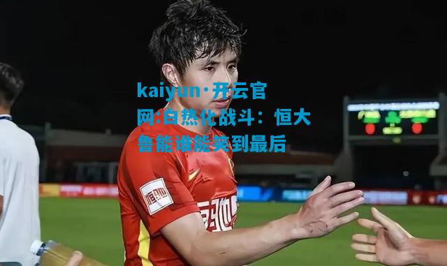 kaiyun·开云官网:白热化战斗：恒大鲁能谁能笑到最后