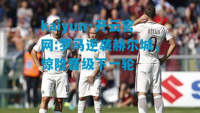 kaiyun·开云官网:罗马逆袭赫尔城，惊险晋级下一轮