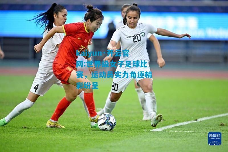 kaiyun·开云官网:世界级女子足球比赛，运动员实力角逐精彩纷呈