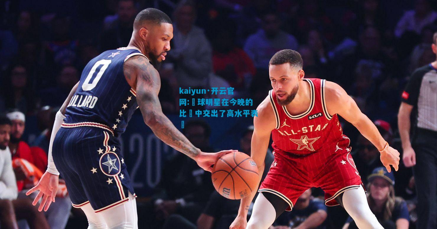 kaiyun·开云官网:籃球明星在今晚的比賽中交出了高水平表現