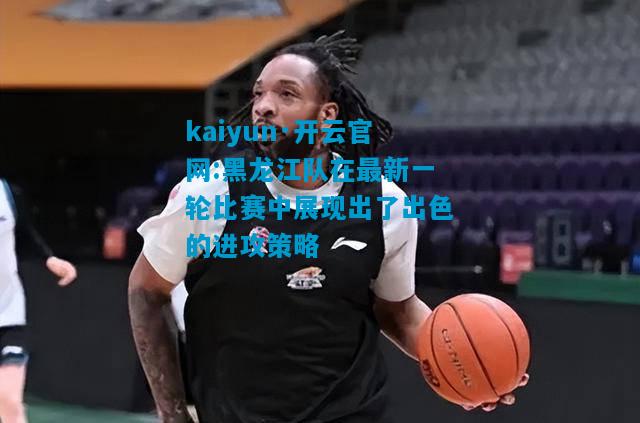 kaiyun·开云官网:黑龙江队在最新一轮比赛中展现出了出色的进攻策略