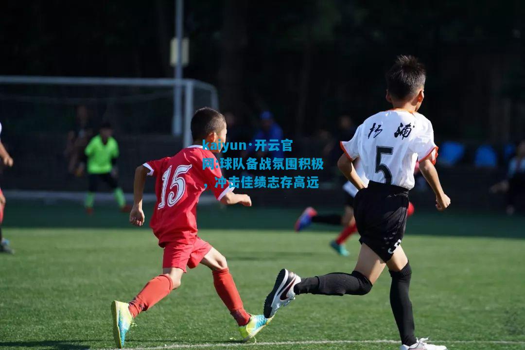 kaiyun·开云官网:球队备战氛围积极，冲击佳绩志存高远