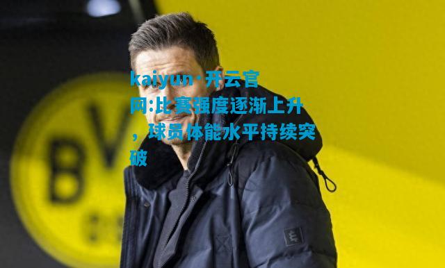 kaiyun·开云官网:比赛强度逐渐上升，球员体能水平持续突破