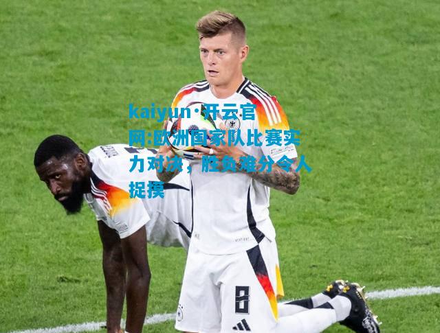 kaiyun·开云官网:欧洲国家队比赛实力对决，胜负难分令人捉摸