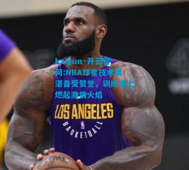 kaiyun·开云官网:NBA球星技术精湛备受赞誉，训练场上燃起激情火焰
