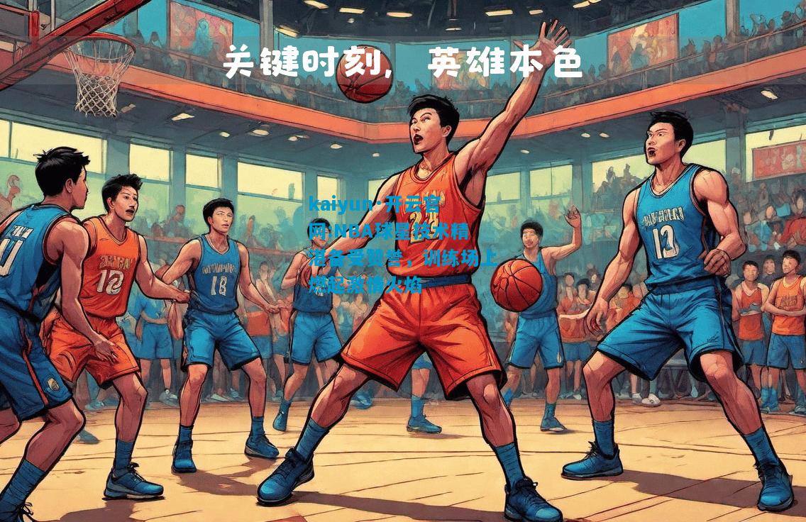 NBA球星技术精湛备受赞誉，训练场上燃起激情火焰