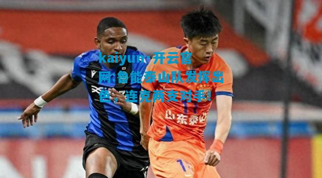kaiyun·开云官网:鲁能泰山队发挥出色，连克两支对手！