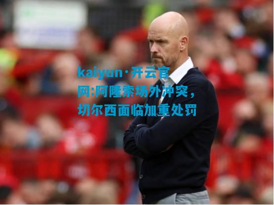 kaiyun·开云官网:阿隆索场外冲突，切尔西面临加重处罚