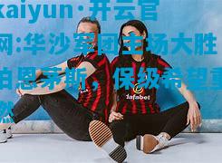 kaiyun·开云官网:华沙军团主场大胜伯恩茅斯，保级希望重燃