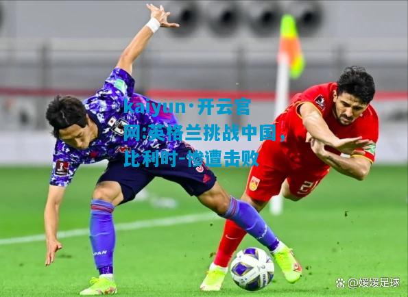 kaiyun·开云官网:英格兰挑战中国，比利时-惨遭击败