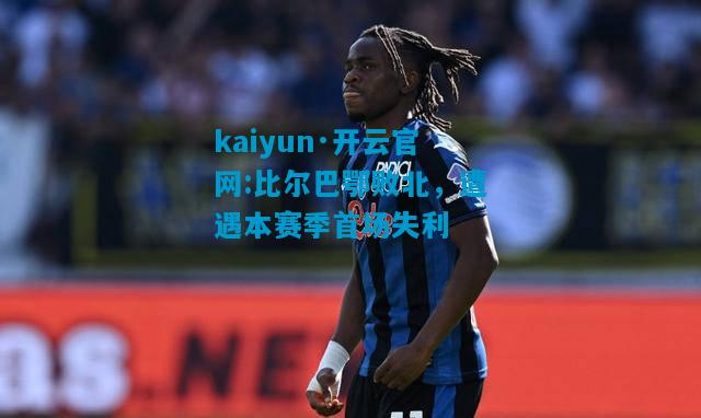 kaiyun·开云官网:比尔巴鄂败北，遭遇本赛季首场失利