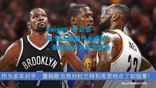 骑士遭遇热火逆转，勒布朗无力改写结局