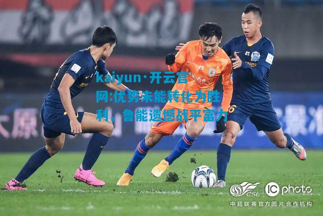 kaiyun·开云官网:优势未能转化为胜利，鲁能遗憾战平富力