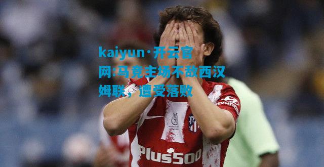 kaiyun·开云官网:马竞主场不敌西汉姆联，遭受落败