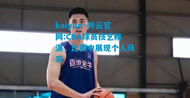 kaiyun·开云官网:CBA球员技艺精湛，比赛中展现个人风采