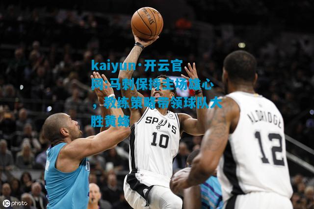 马刺保持主场雄心，教练策略带领球队大胜黄蜂