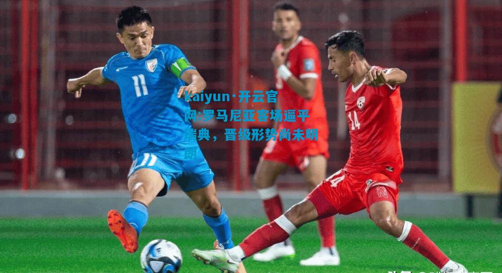 kaiyun·开云官网:罗马尼亚客场逼平瑞典，晋级形势尚未明朗