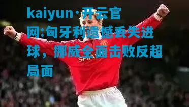 kaiyun·开云官网:匈牙利遗憾丢失进球，挪威全面击败反超局面