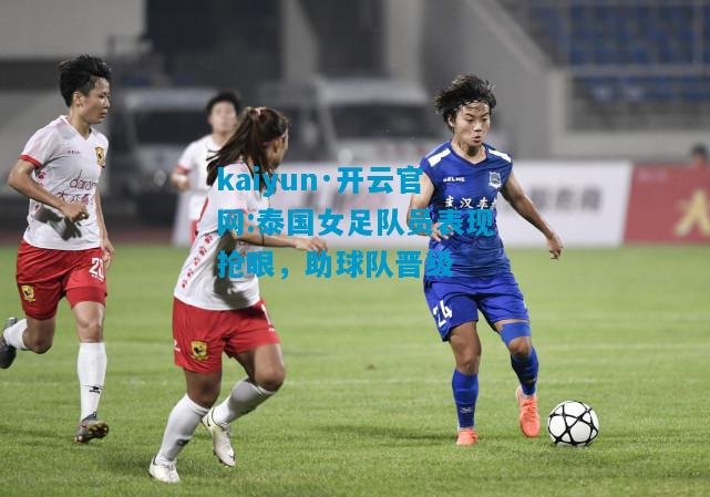kaiyun·开云官网:泰国女足队员表现抢眼，助球队晋级