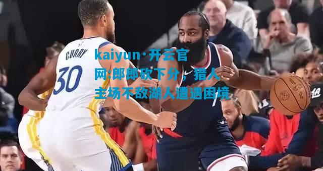 kaiyun·开云官网:郎郎砍下分，猎人主场不敌湖人遭遇困境